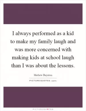 I always performed as a kid to make my family laugh and was more concerned with making kids at school laugh than I was about the lessons Picture Quote #1