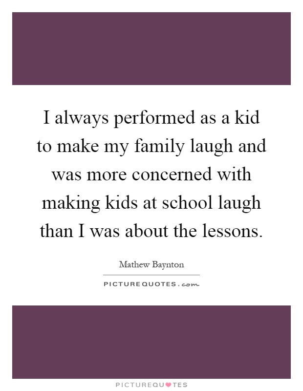 I always performed as a kid to make my family laugh and was more concerned with making kids at school laugh than I was about the lessons Picture Quote #1