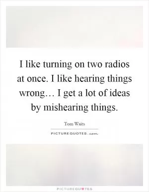I like turning on two radios at once. I like hearing things wrong… I get a lot of ideas by mishearing things Picture Quote #1