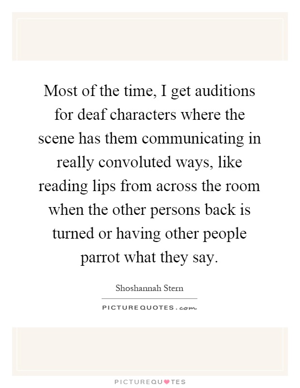 Most of the time, I get auditions for deaf characters where the scene has them communicating in really convoluted ways, like reading lips from across the room when the other persons back is turned or having other people parrot what they say Picture Quote #1