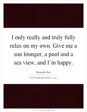 I only really and truly fully relax on my own. Give me a sun lounger, a pool and a sea view, and I’m happy Picture Quote #1