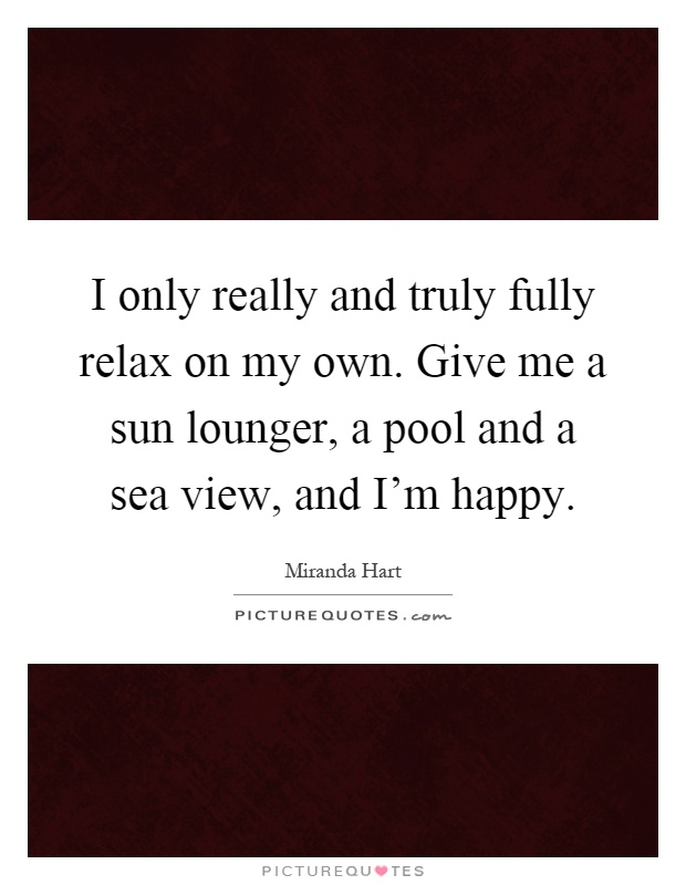 I only really and truly fully relax on my own. Give me a sun lounger, a pool and a sea view, and I'm happy Picture Quote #1