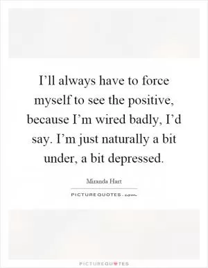I’ll always have to force myself to see the positive, because I’m wired badly, I’d say. I’m just naturally a bit under, a bit depressed Picture Quote #1