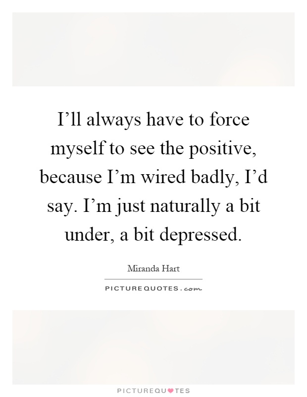 I'll always have to force myself to see the positive, because I'm wired badly, I'd say. I'm just naturally a bit under, a bit depressed Picture Quote #1