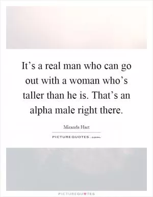 It’s a real man who can go out with a woman who’s taller than he is. That’s an alpha male right there Picture Quote #1