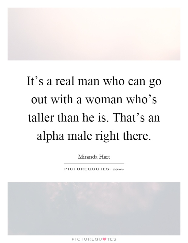 It's a real man who can go out with a woman who's taller than he is. That's an alpha male right there Picture Quote #1