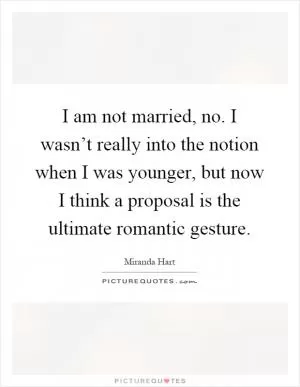 I am not married, no. I wasn’t really into the notion when I was younger, but now I think a proposal is the ultimate romantic gesture Picture Quote #1