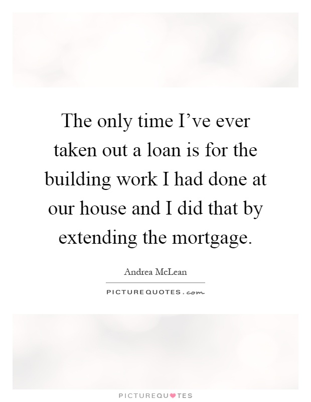 The only time I've ever taken out a loan is for the building work I had done at our house and I did that by extending the mortgage Picture Quote #1