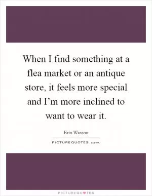 When I find something at a flea market or an antique store, it feels more special and I’m more inclined to want to wear it Picture Quote #1