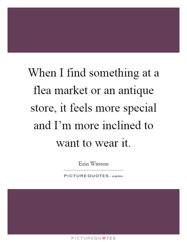 When I find something at a flea market or an antique store, it feels more special and I'm more inclined to want to wear it Picture Quote #1