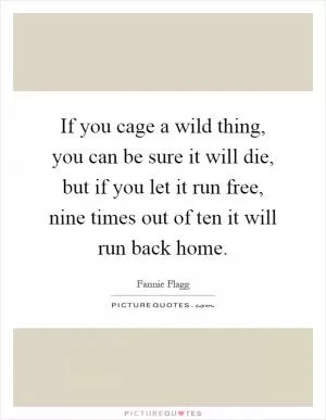If you cage a wild thing, you can be sure it will die, but if you let it run free, nine times out of ten it will run back home Picture Quote #1