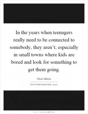 In the years when teenagers really need to be connected to somebody, they aren’t; especially in small towns where kids are bored and look for something to get them going Picture Quote #1