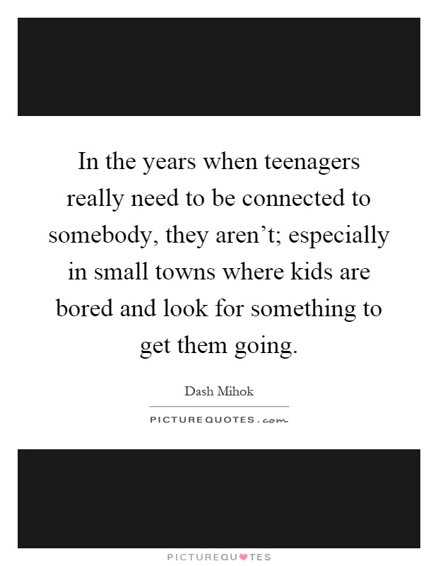 In the years when teenagers really need to be connected to somebody, they aren't; especially in small towns where kids are bored and look for something to get them going Picture Quote #1