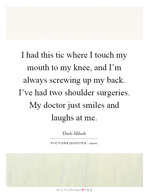 I had this tic where I touch my mouth to my knee, and I'm always screwing up my back. I've had two shoulder surgeries. My doctor just smiles and laughs at me Picture Quote #1