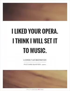 I liked your opera. I think I will set it to music Picture Quote #1