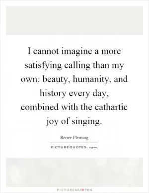 I cannot imagine a more satisfying calling than my own: beauty, humanity, and history every day, combined with the cathartic joy of singing Picture Quote #1