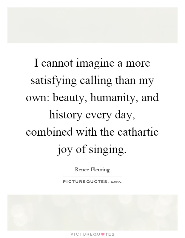 I cannot imagine a more satisfying calling than my own: beauty, humanity, and history every day, combined with the cathartic joy of singing Picture Quote #1