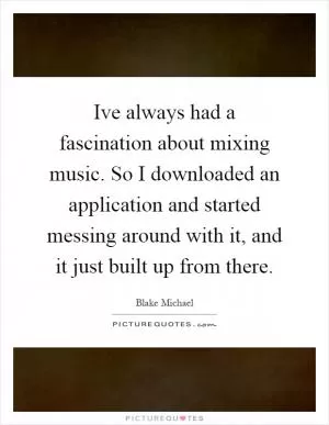 Ive always had a fascination about mixing music. So I downloaded an application and started messing around with it, and it just built up from there Picture Quote #1