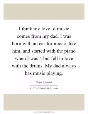 I think my love of music comes from my dad. I was born with an ear for music, like him, and started with the piano when I was 4 but fell in love with the drums. My dad always has music playing Picture Quote #1