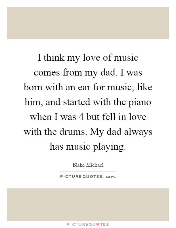 I think my love of music comes from my dad. I was born with an ear for music, like him, and started with the piano when I was 4 but fell in love with the drums. My dad always has music playing Picture Quote #1