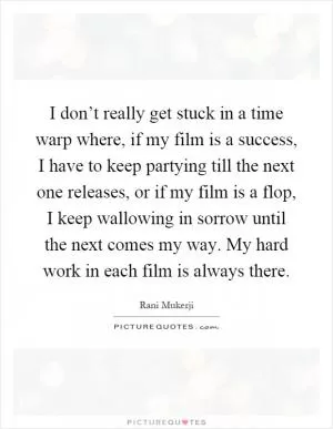 I don’t really get stuck in a time warp where, if my film is a success, I have to keep partying till the next one releases, or if my film is a flop, I keep wallowing in sorrow until the next comes my way. My hard work in each film is always there Picture Quote #1