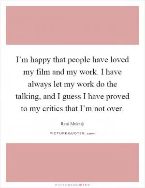 I’m happy that people have loved my film and my work. I have always let my work do the talking, and I guess I have proved to my critics that I’m not over Picture Quote #1