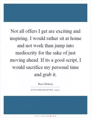 Not all offers I get are exciting and inspiring. I would rather sit at home and not work than jump into mediocrity for the sake of just moving ahead. If its a good script, I would sacrifice my personal time and grab it Picture Quote #1