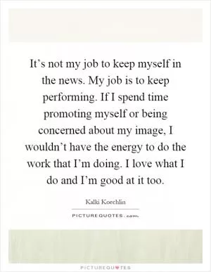 It’s not my job to keep myself in the news. My job is to keep performing. If I spend time promoting myself or being concerned about my image, I wouldn’t have the energy to do the work that I’m doing. I love what I do and I’m good at it too Picture Quote #1
