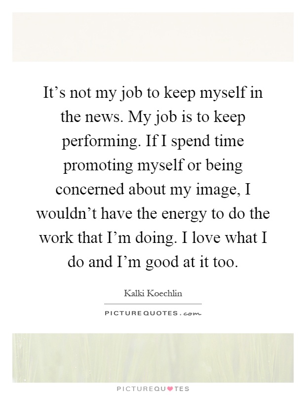 It's not my job to keep myself in the news. My job is to keep performing. If I spend time promoting myself or being concerned about my image, I wouldn't have the energy to do the work that I'm doing. I love what I do and I'm good at it too Picture Quote #1