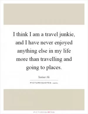I think I am a travel junkie, and I have never enjoyed anything else in my life more than travelling and going to places Picture Quote #1