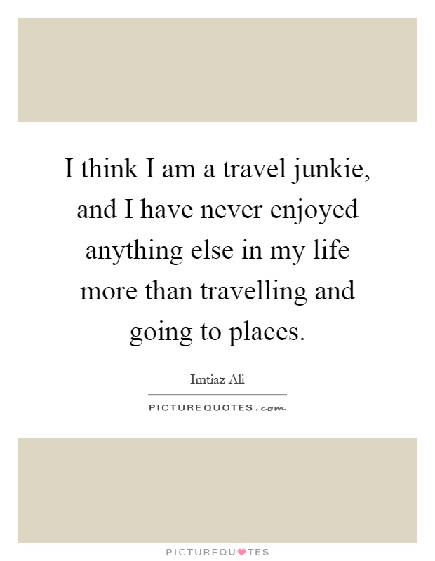 I think I am a travel junkie, and I have never enjoyed anything else in my life more than travelling and going to places Picture Quote #1