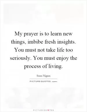 My prayer is to learn new things, imbibe fresh insights. You must not take life too seriously. You must enjoy the process of living Picture Quote #1