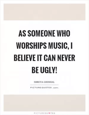As someone who worships music, I believe it can never be ugly! Picture Quote #1