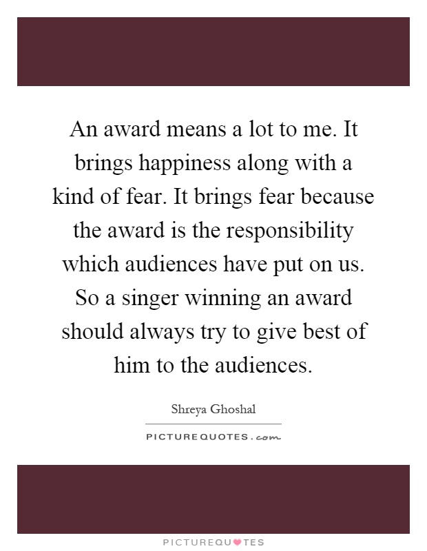 An award means a lot to me. It brings happiness along with a kind of fear. It brings fear because the award is the responsibility which audiences have put on us. So a singer winning an award should always try to give best of him to the audiences Picture Quote #1