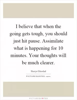 I believe that when the going gets tough, you should just hit pause. Assimilate what is happening for 10 minutes. Your thoughts will be much clearer Picture Quote #1