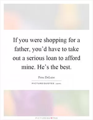 If you were shopping for a father, you’d have to take out a serious loan to afford mine. He’s the best Picture Quote #1