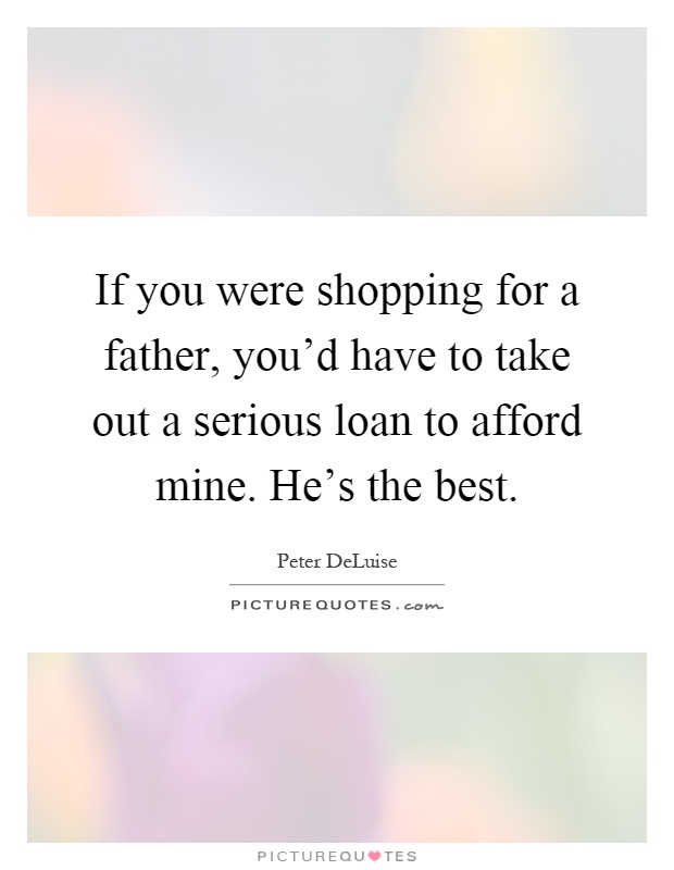 If you were shopping for a father, you'd have to take out a serious loan to afford mine. He's the best Picture Quote #1