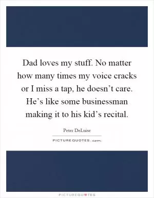 Dad loves my stuff. No matter how many times my voice cracks or I miss a tap, he doesn’t care. He’s like some businessman making it to his kid’s recital Picture Quote #1