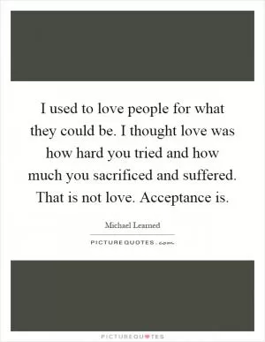 I used to love people for what they could be. I thought love was how hard you tried and how much you sacrificed and suffered. That is not love. Acceptance is Picture Quote #1