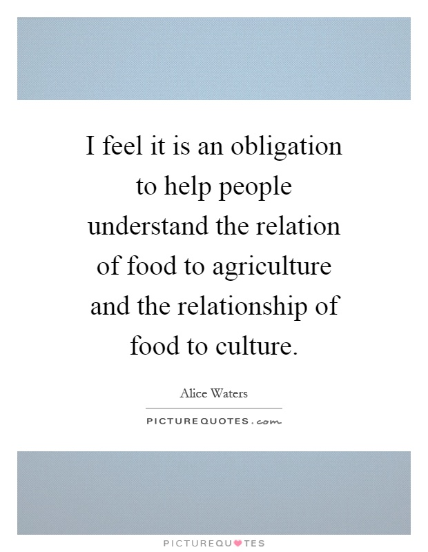 I feel it is an obligation to help people understand the relation of food to agriculture and the relationship of food to culture Picture Quote #1