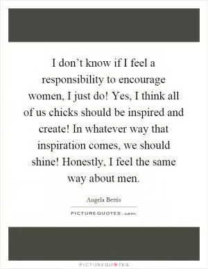 I don’t know if I feel a responsibility to encourage women, I just do! Yes, I think all of us chicks should be inspired and create! In whatever way that inspiration comes, we should shine! Honestly, I feel the same way about men Picture Quote #1
