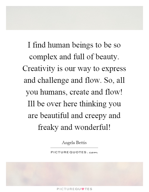 I find human beings to be so complex and full of beauty. Creativity is our way to express and challenge and flow. So, all you humans, create and flow! Ill be over here thinking you are beautiful and creepy and freaky and wonderful! Picture Quote #1