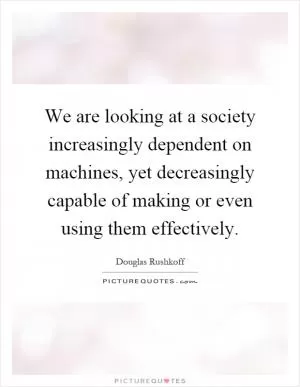 We are looking at a society increasingly dependent on machines, yet decreasingly capable of making or even using them effectively Picture Quote #1