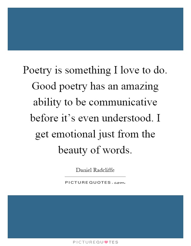 Poetry is something I love to do. Good poetry has an amazing ability to be communicative before it's even understood. I get emotional just from the beauty of words Picture Quote #1