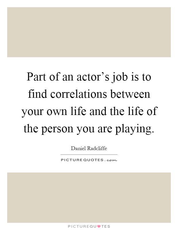Part of an actor's job is to find correlations between your own life and the life of the person you are playing Picture Quote #1