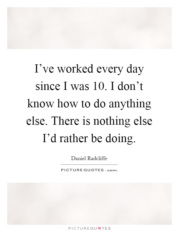 I've worked every day since I was 10. I don't know how to do anything else. There is nothing else I'd rather be doing Picture Quote #1