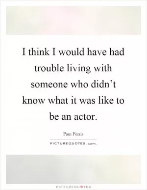 I think I would have had trouble living with someone who didn’t know what it was like to be an actor Picture Quote #1