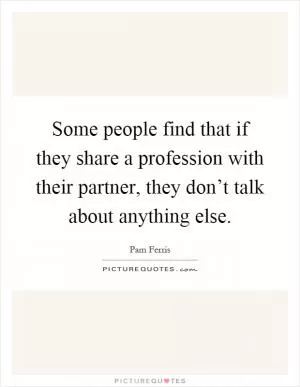 Some people find that if they share a profession with their partner, they don’t talk about anything else Picture Quote #1