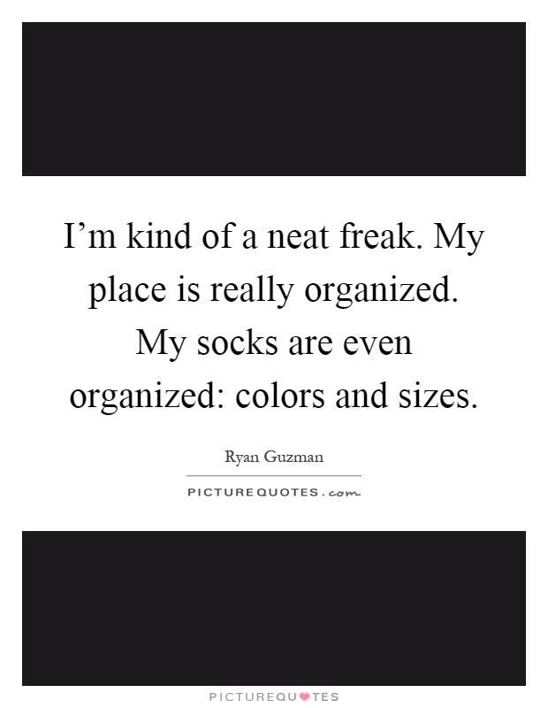 I'm kind of a neat freak. My place is really organized. My socks are even organized: colors and sizes Picture Quote #1