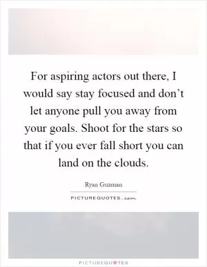 For aspiring actors out there, I would say stay focused and don’t let anyone pull you away from your goals. Shoot for the stars so that if you ever fall short you can land on the clouds Picture Quote #1